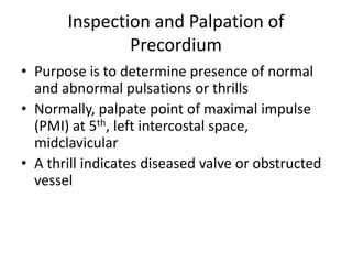 Inspection and Palpation of
Precordium
• Purpose is to determine presence of normal
and abnormal pulsations or thrills
• Normally, palpate point of maximal impulse
(PMI) at 5th, left intercostal space,
midclavicular
• A thrill indicates diseased valve or obstructed
vessel

 