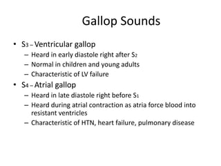 Gallop Sounds
• S3 – Ventricular gallop
– Heard in early diastole right after S2
– Normal in children and young adults
– Characteristic of LV failure

• S4 – Atrial gallop
– Heard in late diastole right before S1
– Heard during atrial contraction as atria force blood into
resistant ventricles
– Characteristic of HTN, heart failure, pulmonary disease

 