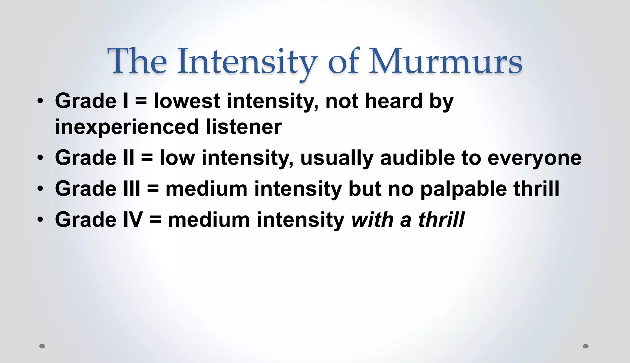 The Intensity of Murmurs
• Grade I = lowest intensity, not heard by
inexperienced listener
• Grade II = low intensity, usually audible to everyone
• Grade III = medium intensity but no palpable thrill
• Grade IV = medium intensity with a thrill
 