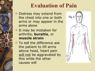 Evaluation of Pain
 Distress may extend from
the chest into one or both
arms or may appear in the
arms alone
 It may be mistaken for
arthritis, bursitis, or
muscle strain
 To tell the difference ask
the patient to lift arms
above head, heart pain
will not be aggravated by
this while the other
causes will
 
