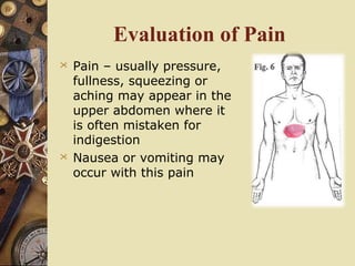 Evaluation of Pain
 Pain – usually pressure,
fullness, squeezing or
aching may appear in the
upper abdomen where it
is often mistaken for
indigestion
 Nausea or vomiting may
occur with this pain
 