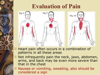 Evaluation of Pain
 Heart pain often occurs in a combination of
patterns in all these areas
 Not infrequently pain the neck, jaws, abdomen,
arms, and back may be even more severe than
that in the chest
 Nausea or vomiting, sweating, also should be
considered a sign
 