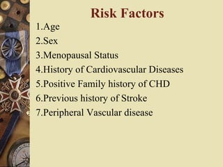 Risk Factors
1.Age
2.Sex
3.Menopausal Status
4.History of Cardiovascular Diseases
5.Positive Family history of CHD
6.Previous history of Stroke
7.Peripheral Vascular disease
 