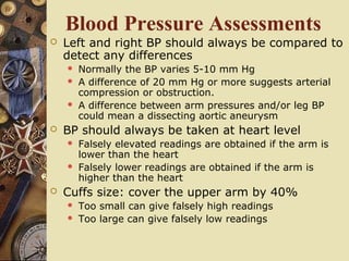Blood Pressure Assessments
 Left and right BP should always be compared to
detect any differences
 Normally the BP varies 5-10 mm Hg
 A difference of 20 mm Hg or more suggests arterial
compression or obstruction.
 A difference between arm pressures and/or leg BP
could mean a dissecting aortic aneurysm
 BP should always be taken at heart level
 Falsely elevated readings are obtained if the arm is
lower than the heart
 Falsely lower readings are obtained if the arm is
higher than the heart
 Cuffs size: cover the upper arm by 40%
 Too small can give falsely high readings
 Too large can give falsely low readings
 