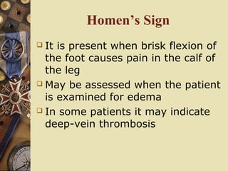 Homen’s Sign
 It is present when brisk flexion of
the foot causes pain in the calf of
the leg
 May be assessed when the patient
is examined for edema
 In some patients it may indicate
deep-vein thrombosis
 