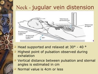 Neck - jugular vein distension
 Head supported and relaxed at 30° - 40 °
 Highest point of pulsation observed during
exhalation
 Vertical distance between pulsation and sternal
angles is estimated in cm
 Normal value is 4cm or less
 
