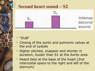 Second heart sound – S2
 “DUB”
 Closing of the aortic and pulmonic valves at
the end of systole
 Higher pitched, snappier and shorter in
duration, louder than S1 at the Aortic area
 Heard best at the base of the heart (2nd
intercostal space to the right and left of the
sternum)
 