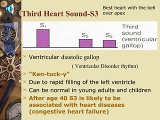 Third Heart Sound-S3
 Ventricular diastolic gallop
( Ventricular Disorder rhythm)
 “Ken-tuck-y”
 Due to rapid filling of the left ventricle
 Can be normal in young adults and children
 After age 40 S3 is likely to be
associated with heart diseases
(congestive heart failure)
Best heart with the bell
over apex
 