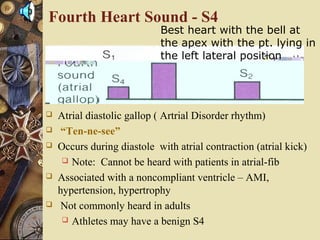 Fourth Heart Sound - S4
 Atrial diastolic gallop ( Artrial Disorder rhythm)
 “Ten-ne-see”
 Occurs during diastole with atrial contraction (atrial kick)
 Note: Cannot be heard with patients in atrial-fib
 Associated with a noncompliant ventricle – AMI,
hypertension, hypertrophy
 Not commonly heard in adults
 Athletes may have a benign S4
Best heart with the bell at
the apex with the pt. lying in
the left lateral position
 