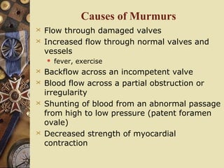 Causes of Murmurs
 Flow through damaged valves
 Increased flow through normal valves and
vessels
 fever, exercise
 Backflow across an incompetent valve
 Blood flow across a partial obstruction or
irregularity
 Shunting of blood from an abnormal passage
from high to low pressure (patent foramen
ovale)
 Decreased strength of myocardial
contraction
 