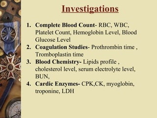 1. Complete Blood Count- RBC, WBC,
Platelet Count, Hemoglobin Level, Blood
Glucose Level
2. Coagulation Studies- Prothrombin time ,
Tromboplastin time
3. Blood Chemistry- Lipids profile ,
cholesterol level, serum electrolyte level,
BUN,
4. Cardic Enzymes- CPK,CK, myoglobin,
troponine, LDH
Investigations
 