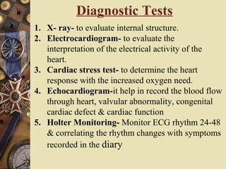 Diagnostic Tests
1. X- ray- to evaluate internal structure.
2. Electrocardiogram- to evaluate the
interpretation of the electrical activity of the
heart.
3. Cardiac stress test- to determine the heart
response with the increased oxygen need.
4. Echocardiogram-it help in record the blood flow
through heart, valvular abnormality, congenital
cardiac defect & cardiac function
5. Holter Monitoring- Monitor ECG rhythm 24-48
& correlating the rhythm changes with symptoms
recorded in the diary
 