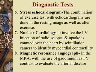 Diagnostic Tests
6. Stress echocardiogram-The combination
of exercise test with echocardiogram are
done in the resting image as well as after
exercise.
7. Nuclear Cardiology- it involve the I V
injection of radioisotopes & uptake is
counted over the heart by scintillation
camera to identify myocardial contractility
8. Magnetic resonance angiograph- In the
MRA, with the use of gadolinium as I V
contrast to evaluate the arterial disease
 