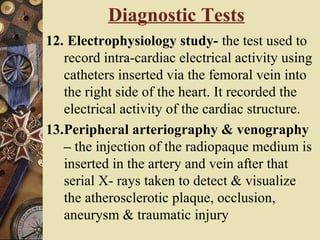 12. Electrophysiology study- the test used to
record intra-cardiac electrical activity using
catheters inserted via the femoral vein into
the right side of the heart. It recorded the
electrical activity of the cardiac structure.
13.Peripheral arteriography & venography
– the injection of the radiopaque medium is
inserted in the artery and vein after that
serial X- rays taken to detect & visualize
the atherosclerotic plaque, occlusion,
aneurysm & traumatic injury
Diagnostic Tests
 