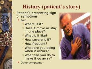 History (patient’s story)
 Patient’s presenting sign
or symptoms
 Pain:
 Where is it?
 Does it move or stay
in one place?
 What is it like?
 How severe is it?
 How frequent?
 What are you doing
when it occurs?
 What can you do to
make it go away?
 Other symptoms
 