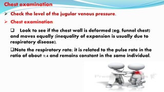 Chest examination
 Check the level of the jugular venous pressure.
 Chest examination:
 Look to see if the chest wall is deformed (eg, funnel chest)
and moves equally (inequality of expansion is usually due to
respiratory disease).
Note the respiratory rate; it is related to the pulse rate in the
ratio of about 1:4 and remains constant in the same individual.
 