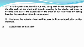  Ask the patient to breathe out and, using both hands resting lightly on
the side walls of the chest with thumbs meeting in the middle, ask them to
breathe in to assess the expansion of the chest on full inspiration by noting
how far the examiner's thumbs move apart.
 Feel over the anterior chest wall for any thrills associated with cardiac
murmurs.
 Auscultation of the heart -
 
