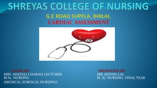 CARDIAC ASSESSMENT
GUIDE BY: PRESENTED BY:
MRS. SHEFALI CHARAN LECTURER MR. JEEVAN LAL
M.Sc. NURSING M. Sc. NURSING FINAL YEAR
(MEDICAL SURGICAL NURSING)
 