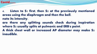 4. Listen to S1 first, then S2 at the previously mentioned
areas using the diaphragm and then the bell.
note its intensity.
are there any splitting sounds check during inspiration
where S2 usually splits at pulmonic and ERB's point.
A thick chest wall or increased AP diameter may make S2
inaudible.
Contd……
 