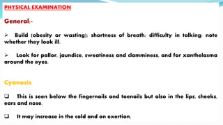 PHYSICAL EXAMINATION
General:-
 Build (obesity or wasting); shortness of breath; difficulty in talking; note
whether they look ill.
 Look for pallor, jaundice, sweatiness and clamminess, and for xanthelasma
around the eyes.
Cyanosis
 This is seen below the fingernails and toenails but also in the lips, cheeks,
ears and nose.
 It may increase in the cold and on exertion.
 