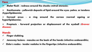 Face
 Malar flush - redness around the cheeks (mitral stenosis).
 Xanthomata - yellowish deposits of lipid around the eyes, palms, or tendons
(hyperlipidaemia).
 Corneal arcus - a ring around the cornea (normal ageing or
hyperlipidaemia).
 Proptosis - forward projection or displacement of the eyeball (Graves'
disease)
Hands
 Finger clubbing.
 Janeway lesions - macules on the back of the hands (infective endocarditis).
 Osler's nodes - tender nodules in the fingertips (infective endocarditis).
 