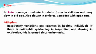 Pulse
 Rate: average 72/minute in adults, faster in children and may
slow in old age. Also slower in athletes. Compare with apex rate.
Rhythm:
Respiratory variations are common in healthy individuals (if
there is noticeable quickening in inspiration and slowing in
expiration, this is termed sinus arrhythmia).
 