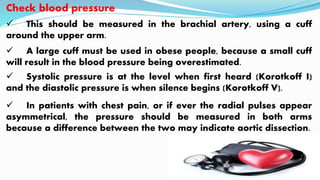 Check blood pressure
 This should be measured in the brachial artery, using a cuff
around the upper arm.
 A large cuff must be used in obese people, because a small cuff
will result in the blood pressure being overestimated.
 Systolic pressure is at the level when first heard (Korotkoff I)
and the diastolic pressure is when silence begins (Korotkoff V).
 In patients with chest pain, or if ever the radial pulses appear
asymmetrical, the pressure should be measured in both arms
because a difference between the two may indicate aortic dissection.
 
