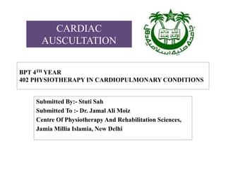 BPT 4TH YEAR
402 PHYSIOTHERAPY IN CARDIOPULMONARY CONDITIONS
Submitted By:- Stuti Sah
Submitted To :- Dr. Jamal Ali Moiz
Centre Of Physiotherapy And Rehabilitation Sciences,
Jamia Millia Islamia, New Delhi
CARDIAC
AUSCULTATION
 