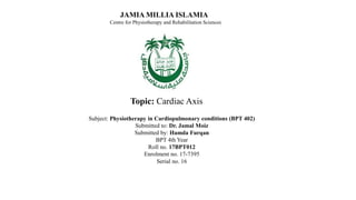 JAMIA MILLIA ISLAMIA
Centre for Physiotherapy and Rehabilitation Sciences
Subject: Physiotherapy in Cardiopulmonary conditions (BPT 402)
Submitted to: Dr. Jamal Moiz
Submitted by: Hamda Furqan
BPT 4th Year
Roll no. 17BPT012
Enrolment no. 17-7395
Serial no. 16
Topic: Cardiac Axis
 