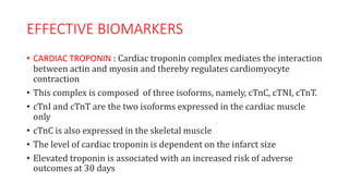 EFFECTIVE BIOMARKERS
• CARDIAC TROPONIN : Cardiac troponin complex mediates the interaction
between actin and myosin and thereby regulates cardiomyocyte
contraction
• This complex is composed of three isoforms, namely, cTnC, cTNI, cTnT.
• cTnI and cTnT are the two isoforms expressed in the cardiac muscle
only
• cTnC is also expressed in the skeletal muscle
• The level of cardiac troponin is dependent on the infarct size
• Elevated troponin is associated with an increased risk of adverse
outcomes at 30 days
 