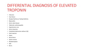 DIFFERENTIAL DIAGNOSIS OF ELEVATED
TROPONIN
• Infarction
• Heat failure
• Bradyarrhythmia or Tachyarrhythmia
• Myocarditis
• Aortic valve disease
• Takotsubo cardiomyopathy
• Hypertensive crisis
• Aortic dissection
• Endothelial dysfunction without CAD
• Graft rejection
• Sepsis
• Renal failure
• Severe anemia
• Rhabdomyolysis
• SAH
• Burns
 
