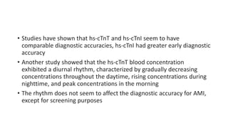 • Studies have shown that hs-cTnT and hs-cTnI seem to have
comparable diagnostic accuracies, hs-cTnI had greater early diagnostic
accuracy
• Another study showed that the hs-cTnT blood concentration
exhibited a diurnal rhythm, characterized by gradually decreasing
concentrations throughout the daytime, rising concentrations during
nighttime, and peak concentrations in the morning
• The rhythm does not seem to affect the diagnostic accuracy for AMI,
except for screening purposes
 