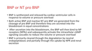 BNP or NT pro BNP
• BNP is synthesized and released by cardiac ventricular cells in
response to volume or pressure overload
• Both active BNP and inactive NT-pro BNP are generated from the
cleavage of pro BNP and therefore they are secreted into the
bloodstream in equal concentrations
• After secretion into the bloodstream, the BNP will then bind to NP
receptors (NPRs) and subsequently activate the intracellular cGMP
signaling cascades to reduce the volume or pressure overload
• BNP is primarily cleared through the degradation by neutral
endopeptidases and partially through the uptake by NPR and renal
excretion
 