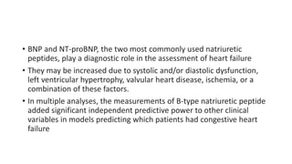• BNP and NT-proBNP, the two most commonly used natriuretic
peptides, play a diagnostic role in the assessment of heart failure
• They may be increased due to systolic and/or diastolic dysfunction,
left ventricular hypertrophy, valvular heart disease, ischemia, or a
combination of these factors.
• In multiple analyses, the measurements of B-type natriuretic peptide
added significant independent predictive power to other clinical
variables in models predicting which patients had congestive heart
failure
 