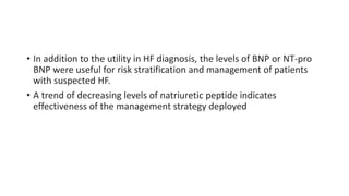 • In addition to the utility in HF diagnosis, the levels of BNP or NT-pro
BNP were useful for risk stratification and management of patients
with suspected HF.
• A trend of decreasing levels of natriuretic peptide indicates
effectiveness of the management strategy deployed
 