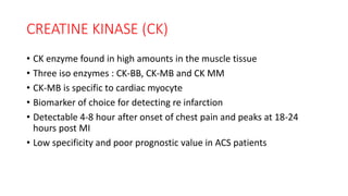 CREATINE KINASE (CK)
• CK enzyme found in high amounts in the muscle tissue
• Three iso enzymes : CK-BB, CK-MB and CK MM
• CK-MB is specific to cardiac myocyte
• Biomarker of choice for detecting re infarction
• Detectable 4-8 hour after onset of chest pain and peaks at 18-24
hours post MI
• Low specificity and poor prognostic value in ACS patients
 