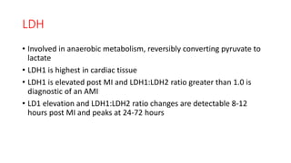 LDH
• Involved in anaerobic metabolism, reversibly converting pyruvate to
lactate
• LDH1 is highest in cardiac tissue
• LDH1 is elevated post MI and LDH1:LDH2 ratio greater than 1.0 is
diagnostic of an AMI
• LD1 elevation and LDH1:LDH2 ratio changes are detectable 8-12
hours post MI and peaks at 24-72 hours
 