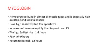 MYOGLOBIN
• Heme protein found in almost all muscle types and is especially high
in cardiac and skeletal muscle
• Have high sensitivity but low specificity
• Increases often more rapidly than troponin and CK
• Timing : Earliest rise : 1-3 hours
• Peak : 6 -9 hours
• Return to normal : 12 hours
 