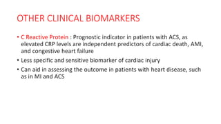 OTHER CLINICAL BIOMARKERS
• C Reactive Protein : Prognostic indicator in patients with ACS, as
elevated CRP levels are independent predictors of cardiac death, AMI,
and congestive heart failure
• Less specific and sensitive biomarker of cardiac injury
• Can aid in assessing the outcome in patients with heart disease, such
as in MI and ACS
 
