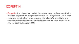 COPEPTIN
• Copeptin, the c-terminal part of the vasopressin prohormone that is
released together with arginine vasopressin (AVP) within 0–4 h after
symptom onset, observably improves baseline cTn sensitivity and
could improve effectiveness and safety in combination with cTnT or
cTnI for early rule-out of AMI
 