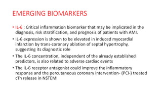 EMERGING BIOMARKERS
• IL-6 : Critical inflammation biomarker that may be implicated in the
diagnosis, risk stratification, and prognosis of patients with AMI.
• IL-6 expression is shown to be elevated in induced myocardial
infarction by trans-coronary ablation of septal hypertrophy,
suggesting its diagnostic role
• The IL-6 concentration, independent of the already established
predictors, is also related to adverse cardiac events
• The IL-6 receptor antagonist could improve the inflammatory
response and the percutaneous coronary intervention- (PCI-) treated
cTn release in NSTEMI
 