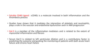• Soluble CD40 Ligand : sCD40L is a molecule involved in both inflammation and the
thrombosis process
• Studies have shown that it mediates the interaction of platelets and neutrophils,
plays a role in the vascular and endothelial dysfunction seen in AMI progression
• Gal-3 is a member of the inflammation mediators and is related to the extent of
myocardial inflammation and fibrosis
• Serum Gal-3 is related to left ventricular dilation and is a contributory factor in
predicting the outcome and guiding the monitoring of patients with both acute heart
failure and chronic heart failure
 