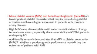 • Mean platelet volume (MPV) and beta-thromboglobulin (beta-TG) are
two important platelet biomarkers that may increase during platelet
activation and have a higher expression in patients with coronary
artery diseases
• High MPV value also correlates with an increased incidence of long-
term adverse events, especially all-cause mortality in NSTEMI patients
undergoing PCI
• Additionally, research demonstrates that MPV to platelet count ratio
(MPV/P ratio) has a good prognostic performance in predicting the
outcomes of patients with AMI
 