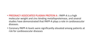 • PREGNACY ASSOCIATED PLASMA PROTEIN A : PAPP-A is a high
molecular weight and zinc-binding metalloproteinase, and several
studies have demonstrated that PAPP-A plays a role in cardiovascular
diseases.
• Coronary PAPP-A levels were significantly elevated among patients at
risk for cardiovascular diseases
 