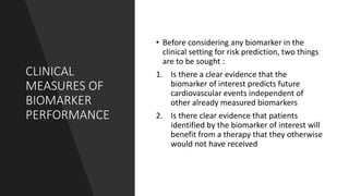 CLINICAL
MEASURES OF
BIOMARKER
PERFORMANCE
• Before considering any biomarker in the
clinical setting for risk prediction, two things
are to be sought :
1. Is there a clear evidence that the
biomarker of interest predicts future
cardiovascular events independent of
other already measured biomarkers
2. Is there clear evidence that patients
identified by the biomarker of interest will
benefit from a therapy that they otherwise
would not have received
 