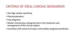 CRITERIA OF IDEAL CARDIAC BIOMARKER
• Has high cardiac specificity
• Pharmacokinetics
• Easy diagnosis
• Marker should play a designed role in the treatment and
management of the clinical subject
• Correlates with amount of injury and enables prognosis prediction
 