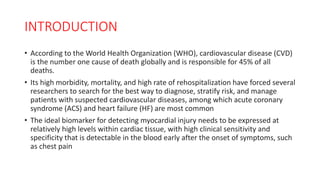 INTRODUCTION
• According to the World Health Organization (WHO), cardiovascular disease (CVD)
is the number one cause of death globally and is responsible for 45% of all
deaths.
• Its high morbidity, mortality, and high rate of rehospitalization have forced several
researchers to search for the best way to diagnose, stratify risk, and manage
patients with suspected cardiovascular diseases, among which acute coronary
syndrome (ACS) and heart failure (HF) are most common
• The ideal biomarker for detecting myocardial injury needs to be expressed at
relatively high levels within cardiac tissue, with high clinical sensitivity and
specificity that is detectable in the blood early after the onset of symptoms, such
as chest pain
 