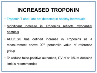 INCREASED TROPONIN
• Troponin T and I are not detected in healthy individuals
• Significant increase in Troponins reflects myocardial
necrosis
• ACC/ESC has defined increase in Troponins as a
measurement above 99th percentile value of reference
group
• To reduce false-positive outcomes, CV of ≤10% at decision
limit is recommended
 