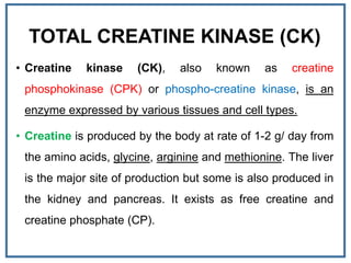 TOTAL CREATINE KINASE (CK)
• Creatine kinase (CK), also known as creatine
phosphokinase (CPK) or phospho-creatine kinase, is an
enzyme expressed by various tissues and cell types.
• Creatine is produced by the body at rate of 1-2 g/ day from
the amino acids, glycine, arginine and methionine. The liver
is the major site of production but some is also produced in
the kidney and pancreas. It exists as free creatine and
creatine phosphate (CP).
 