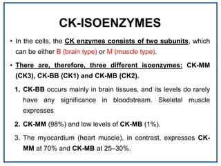 CK-ISOENZYMES
• In the cells, the CK enzymes consists of two subunits, which
can be either B (brain type) or M (muscle type).
• There are, therefore, three different isoenzymes: CK-MM
(CK3), CK-BB (CK1) and CK-MB (CK2).
1. CK-BB occurs mainly in brain tissues, and its levels do rarely
have any significance in bloodstream. Skeletal muscle
expresses
2. CK-MM (98%) and low levels of CK-MB (1%).
3. The myocardium (heart muscle), in contrast, expresses CK-
MM at 70% and CK-MB at 25–30%.
 